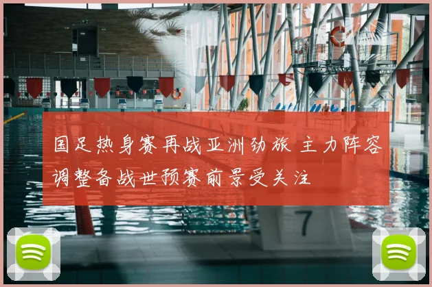 国足热身赛再战亚洲劲旅 主力阵容调整备战世预赛前景受关注