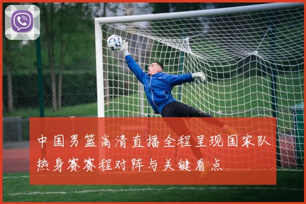 中国男篮高清直播全程呈现国家队热身赛赛程对阵与关键看点