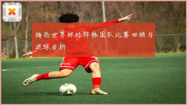梅西世界杯对阵韩国队比赛回顾与进球分析