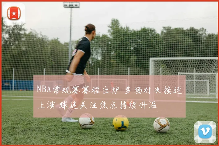 NBA常规赛赛程出炉 多场对决接连上演 球迷关注焦点持续升温