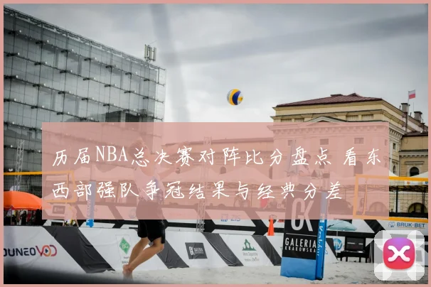 历届NBA总决赛对阵比分盘点 看东西部强队争冠结果与经典分差