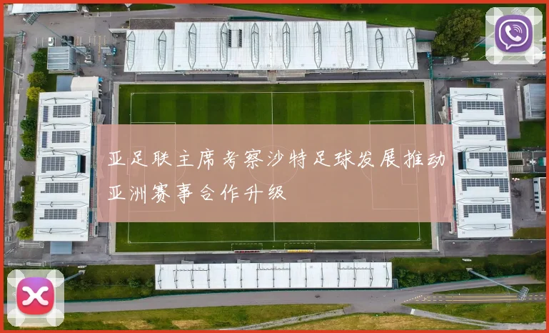 亚足联主席考察沙特足球发展推动亚洲赛事合作升级