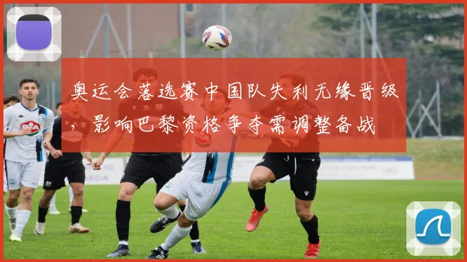 奥运会落选赛中国队失利无缘晋级,影响巴黎资格争夺需调整备战