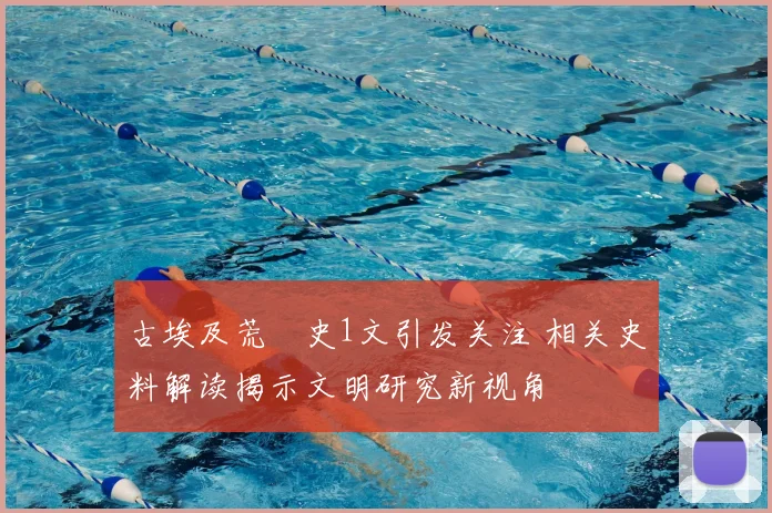 古埃及荒婬史1文引发关注 相关史料解读揭示文明研究新视角
