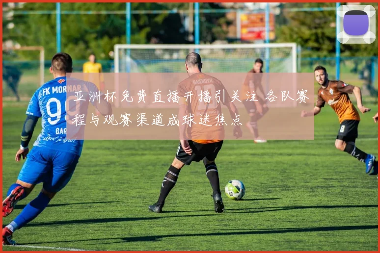 亚洲杯免费直播开播引关注 各队赛程与观赛渠道成球迷焦点
