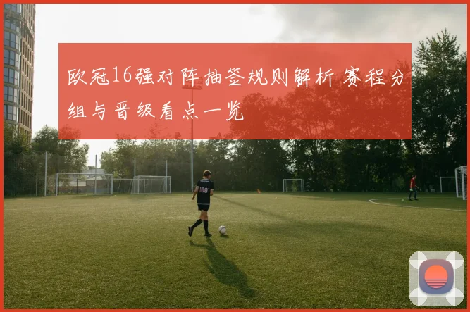 欧冠16强对阵抽签规则解析 赛程分组与晋级看点一览