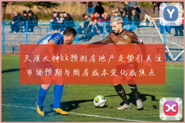 天涯大神kk预测房地产走势引关注 市场预期与购房成本变化成焦点