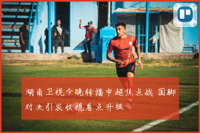 湖南卫视今晚转播中超焦点战 国脚对决引发收视看点升级