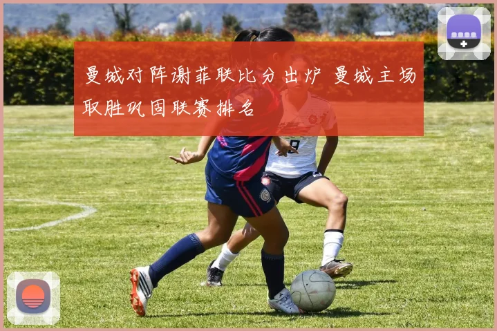 曼城对阵谢菲联比分出炉 曼城主场取胜巩固联赛排名