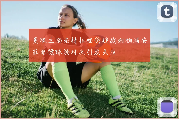 曼联主场老特拉福德迎战利物浦安菲尔德球场对决引发关注