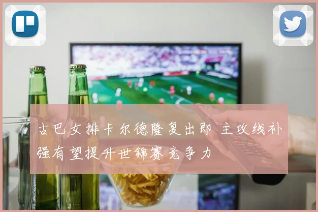 古巴女排卡尔德隆复出即 主攻线补强有望提升世锦赛竞争力