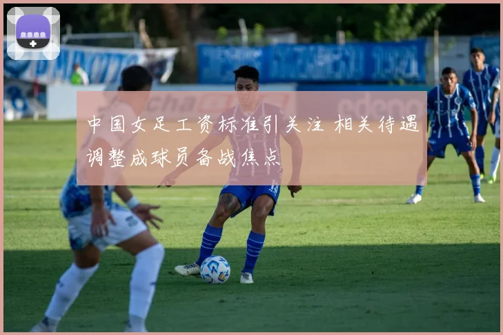 中国女足工资标准引关注 相关待遇调整成球员备战焦点