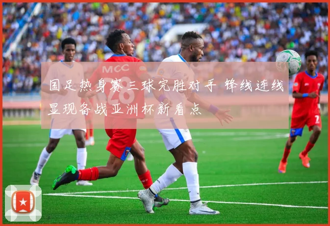 国足热身赛三球完胜对手 锋线连线显现备战亚洲杯新看点