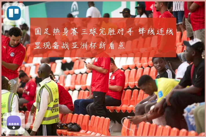 国足热身赛三球完胜对手 锋线连线显现备战亚洲杯新看点