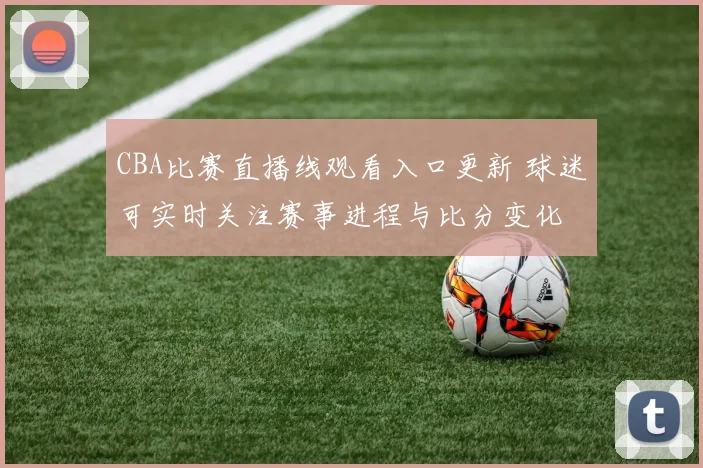 CBA比赛直播线观看入口更新 球迷可实时关注赛事进程与比分变化