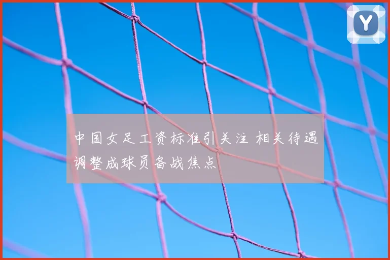 中国女足工资标准引关注 相关待遇调整成球员备战焦点