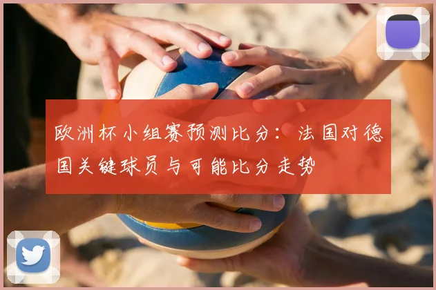 欧洲杯小组赛预测比分：法国对德国关键球员与可能比分走势