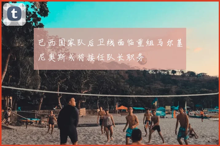 巴西国家队后卫线面临重组马尔基尼奥斯或将接任队长职务