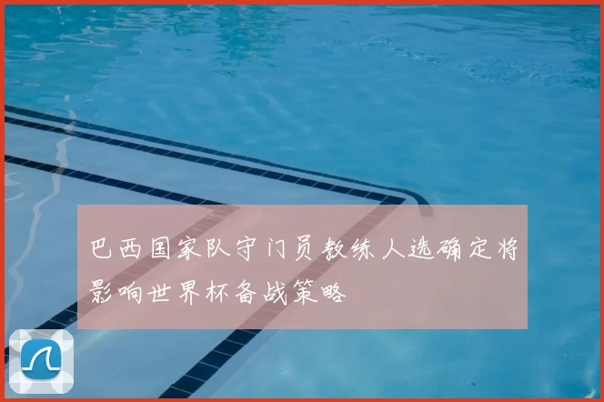 巴西国家队守门员教练人选确定将影响世界杯备战策略
