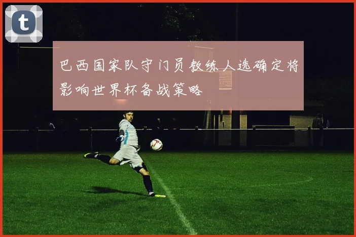巴西国家队守门员教练人选确定将影响世界杯备战策略