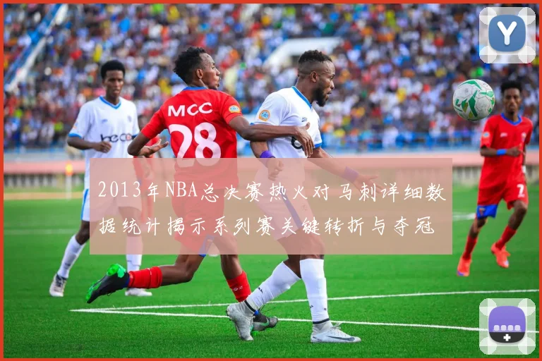 2013年NBA总决赛热火对马刺详细数据统计揭示系列赛关键转折与夺冠过程