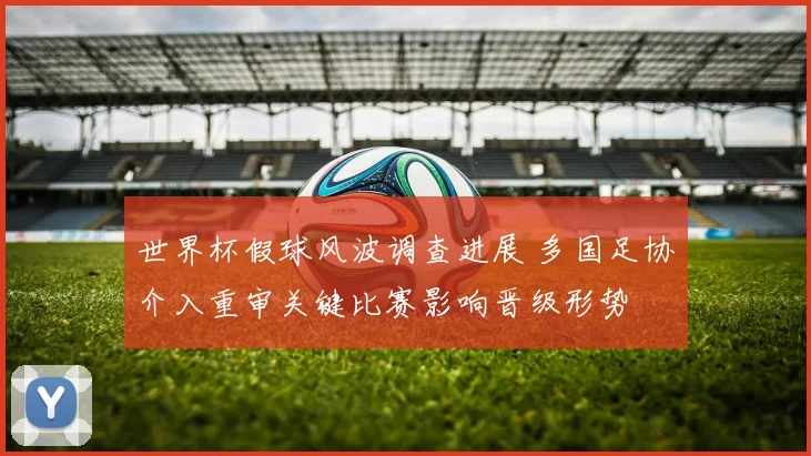 世界杯假球风波调查进展 多国足协介入重审关键比赛影响晋级形势