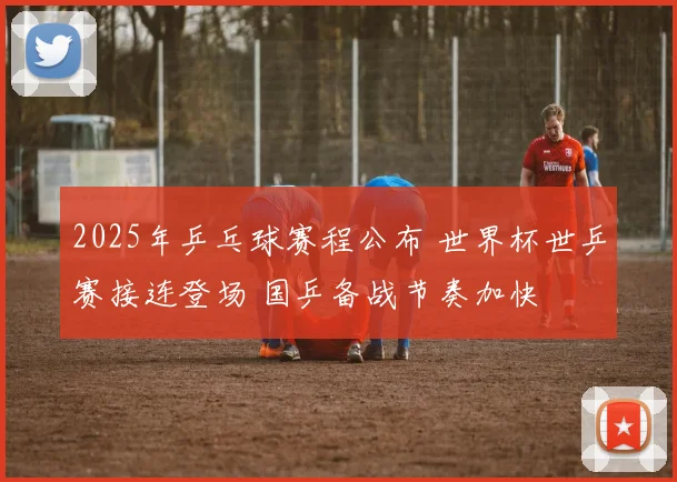 2025年乒乓球赛程公布 世界杯世乒赛接连登场 国乒备战节奏加快