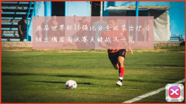 历届世界杯16强比分全记录出炉 小组出线后淘汰赛关键战况一览