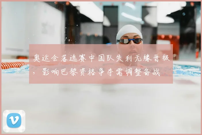 奥运会落选赛中国队失利无缘晋级,影响巴黎资格争夺需调整备战
