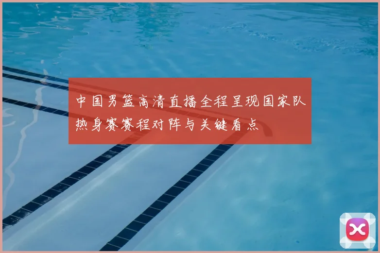 中国男篮高清直播全程呈现国家队热身赛赛程对阵与关键看点