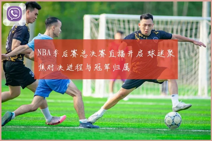 NBA季后赛总决赛直播开启 球迷聚焦对决进程与冠军归属