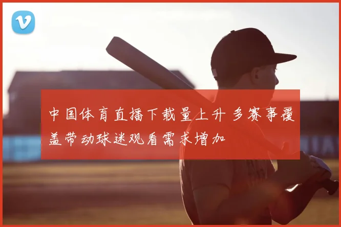 中国体育直播下载量上升 多赛事覆盖带动球迷观看需求增加