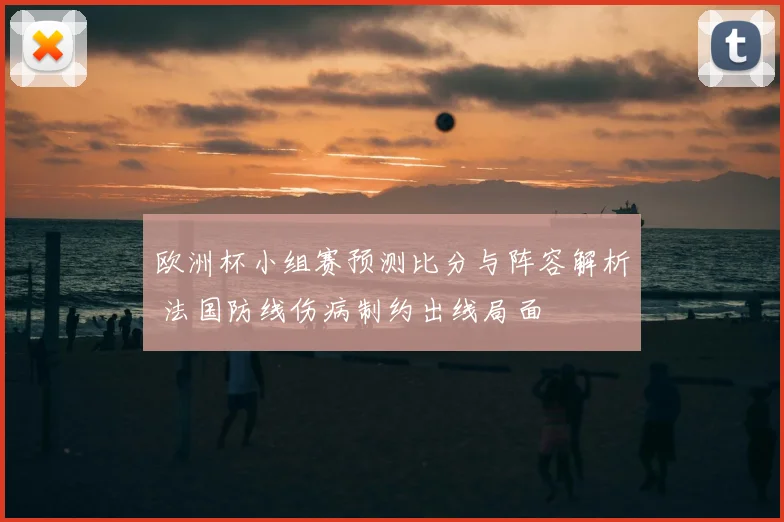 欧洲杯小组赛预测比分与阵容解析 法国防线伤病制约出线局面