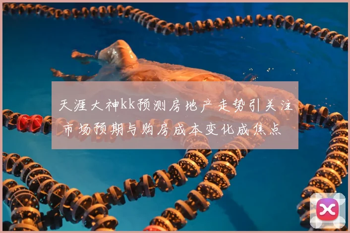 天涯大神kk预测房地产走势引关注 市场预期与购房成本变化成焦点