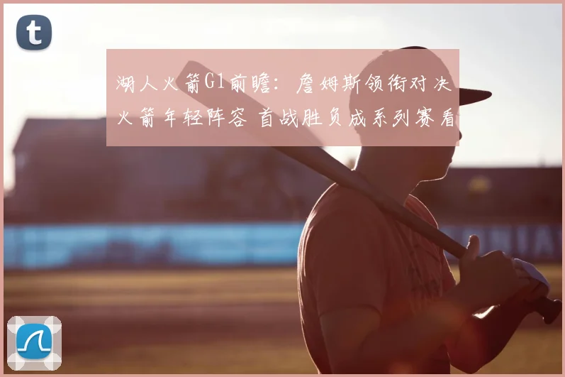 湖人火箭G1前瞻:詹姆斯领衔对决火箭年轻阵容 首战胜负成系列赛看点