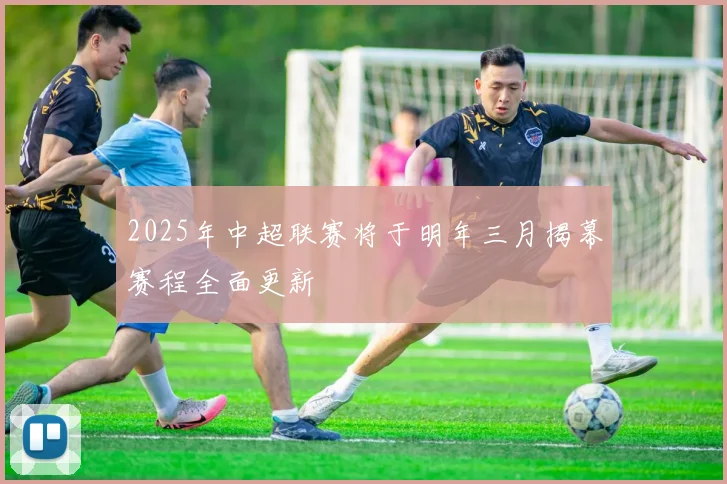2025年中超联赛将于明年三月揭幕赛程全面更新
