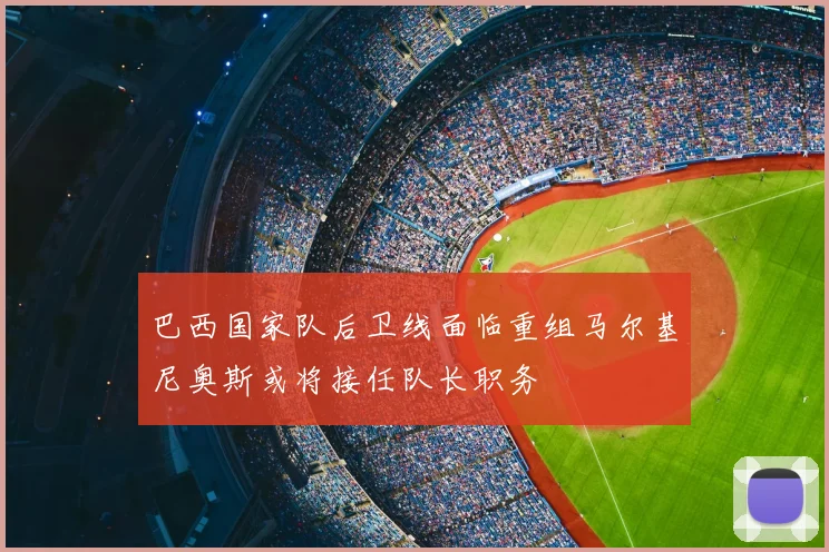巴西国家队后卫线面临重组马尔基尼奥斯或将接任队长职务