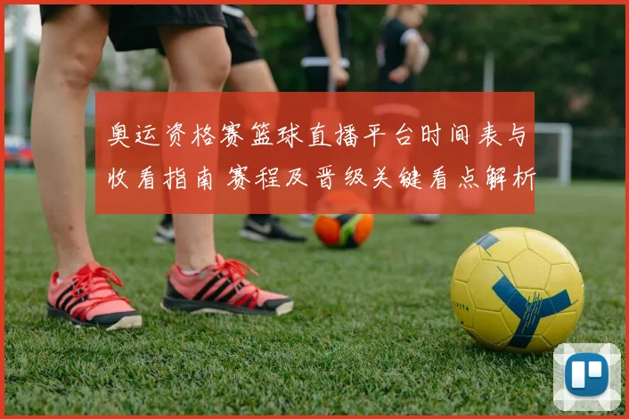 奥运资格赛篮球直播平台时间表与收看指南 赛程及晋级关键看点解析