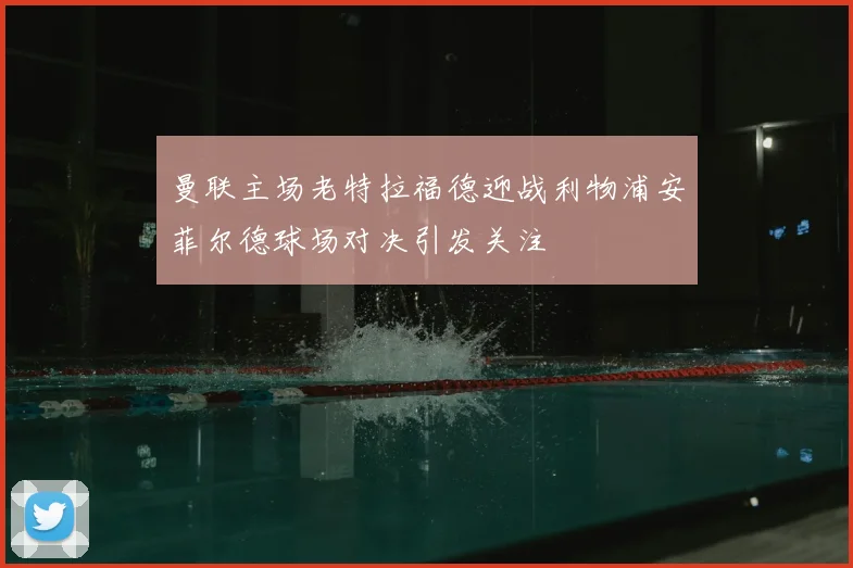 曼联主场老特拉福德迎战利物浦安菲尔德球场对决引发关注