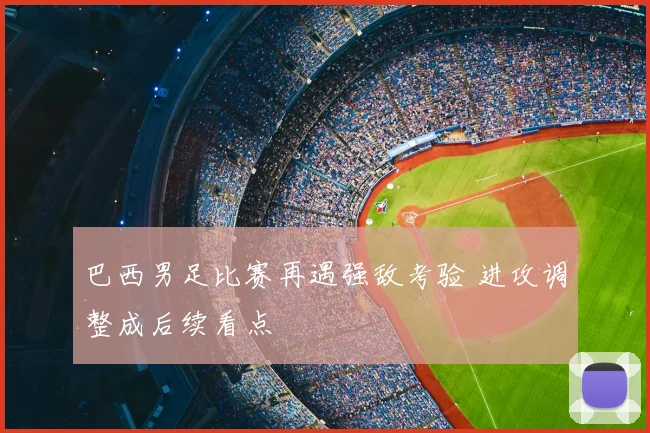 巴西男足比赛再遇强敌考验 进攻调整成后续看点