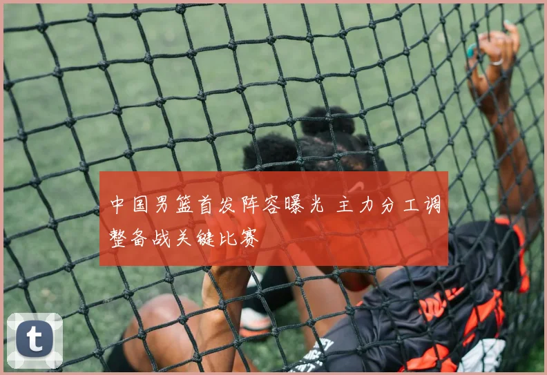 中国男篮首发阵容曝光 主力分工调整备战关键比赛