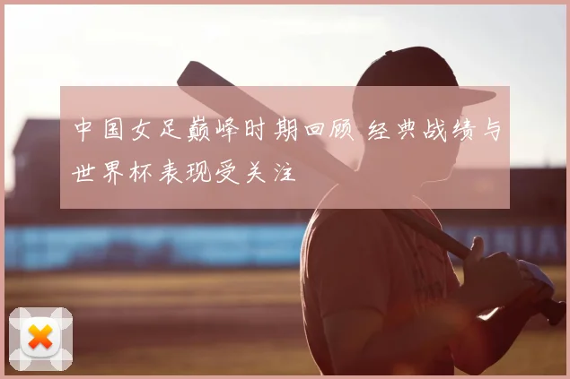 中国女足巅峰时期回顾 经典战绩与世界杯表现受关注