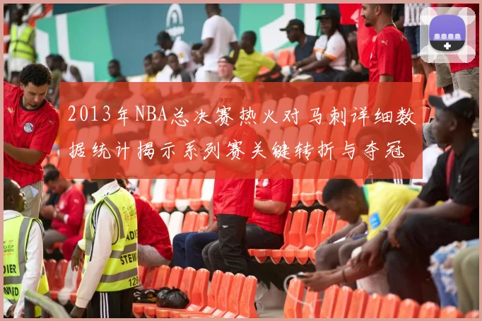 2013年NBA总决赛热火对马刺详细数据统计揭示系列赛关键转折与夺冠过程