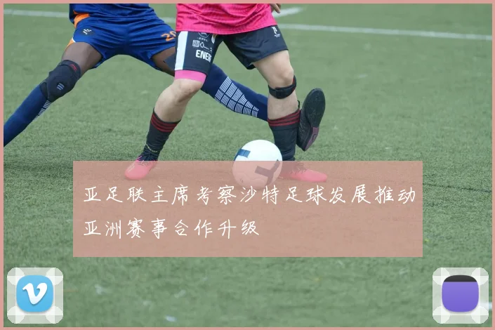 亚足联主席考察沙特足球发展推动亚洲赛事合作升级