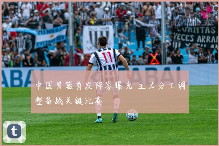 中国男篮首发阵容曝光 主力分工调整备战关键比赛