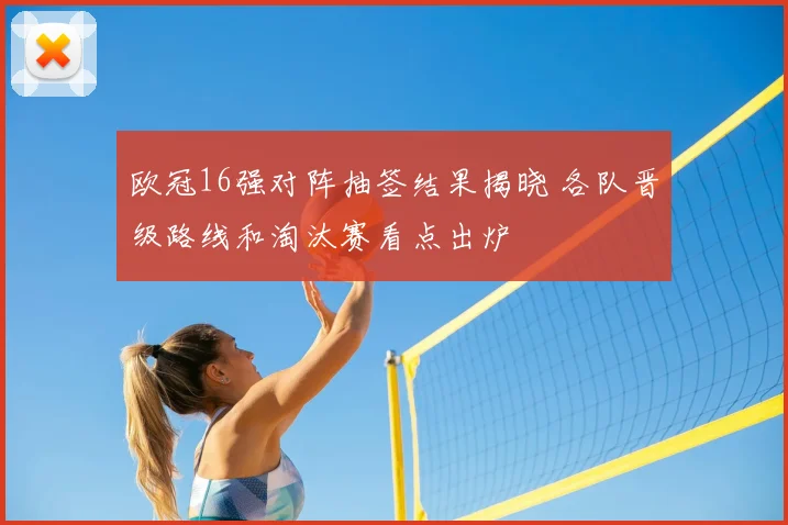 欧冠16强对阵抽签结果揭晓 各队晋级路线和淘汰赛看点出炉