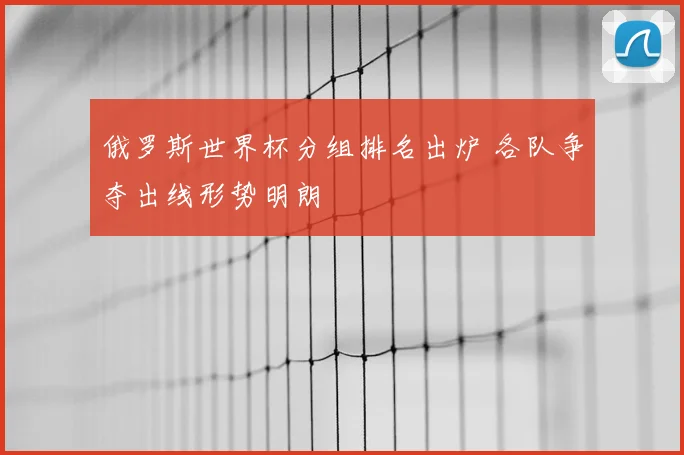 俄罗斯世界杯分组排名出炉 各队争夺出线形势明朗