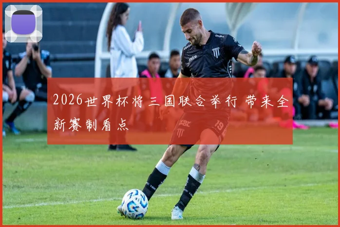 2026世界杯将三国联合举行 带来全新赛制看点