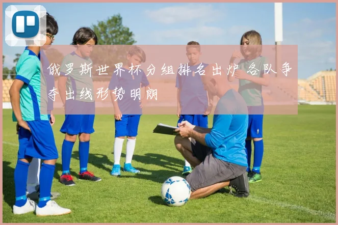 俄罗斯世界杯分组排名出炉 各队争夺出线形势明朗