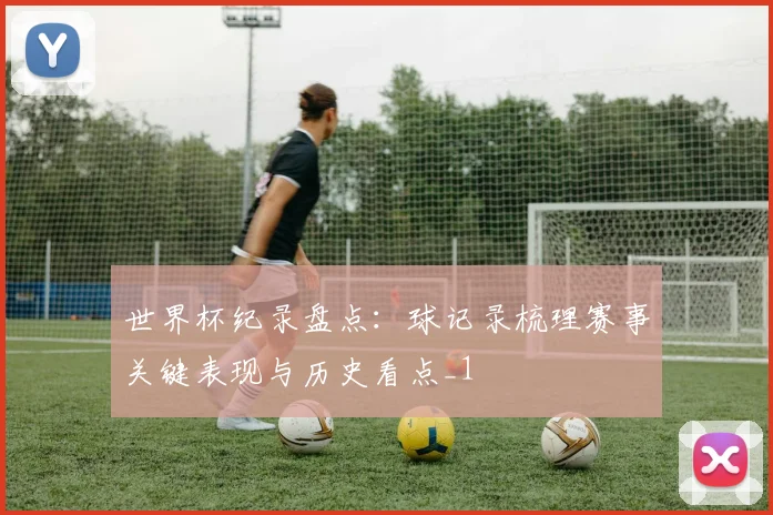 世界杯纪录盘点：球记录梳理赛事关键表现与历史看点_1